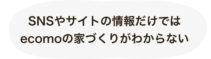 資料ダウンロード 6 SNSやサイトの情報だけではecomoの家づくりがわからない